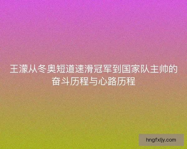 王濛从冬奥短道速滑冠军到国家队主帅的奋斗历程与心路历程 王濛从冬奥短道速滑冠军到国家队主帅的奋斗历程与心路历程