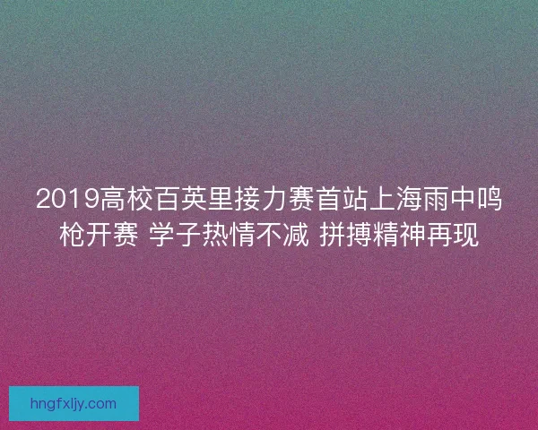 2019高校百英里接力赛首站上海雨中鸣枪开赛 学子热情不减 拼搏精神再现