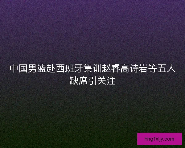 中国男篮赴西班牙集训赵睿高诗岩等五人缺席引关注 中国男篮赴西班牙集训赵睿高诗岩等五人缺席引关注