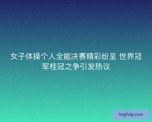 女子体操个人全能决赛精彩纷呈 世界冠军桂冠之争引发热议