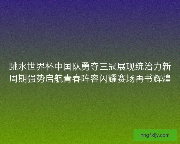 跳水世界杯中国队勇夺三冠展现统治力新周期强势启航青春阵容闪耀赛场再书辉煌