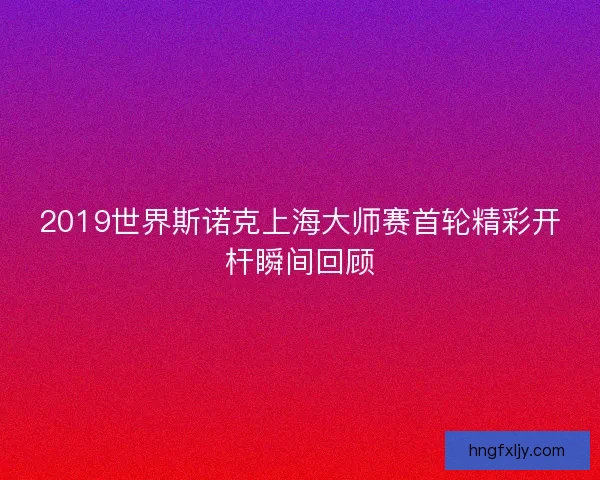 2019世界斯诺克上海大师赛首轮精彩开杆瞬间回顾 2019世界斯诺克上海大师赛首轮精彩开杆瞬间回顾