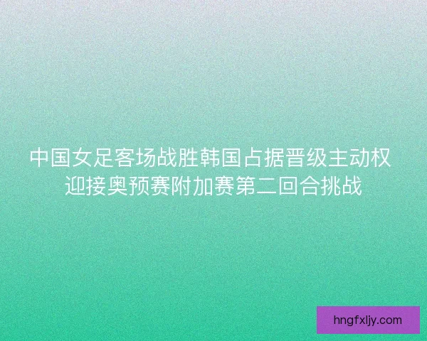 中国女足客场战胜韩国占据晋级主动权 迎接奥预赛附加赛第二回合挑战