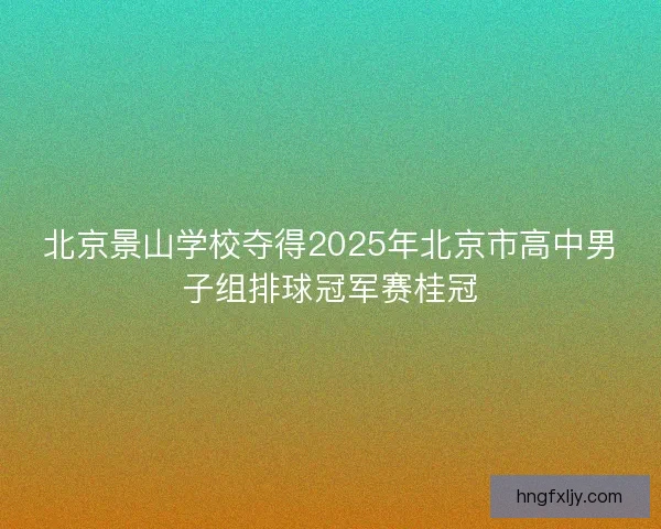 北京景山学校夺得2025年北京市高中男子组排球冠军赛桂冠 北京景山学校夺得2025年北京市高中男子组排球冠军赛桂冠