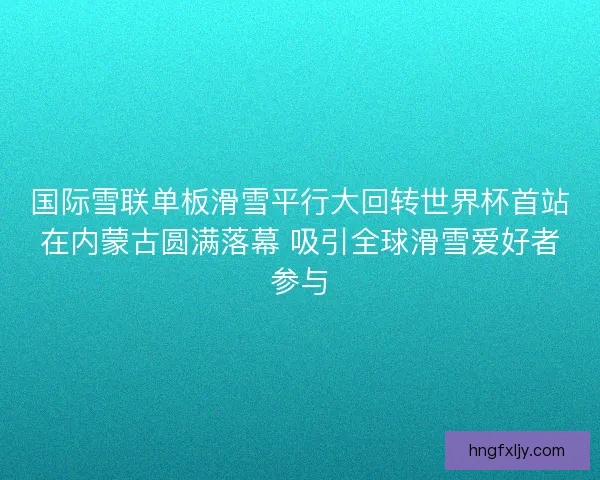 国际雪联单板滑雪平行大回转世界杯首站在内蒙古圆满落幕 吸引全球滑雪爱好者参与 国际雪联单板滑雪平行大回转世界杯首站在内蒙古圆满落幕 吸引全球滑雪爱好者参与