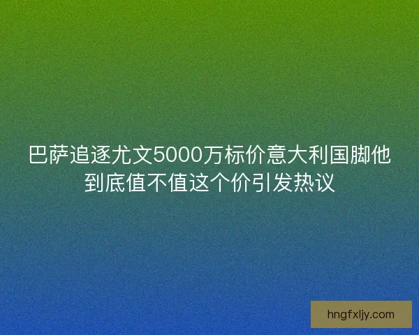 巴萨追逐尤文5000万标价意大利国脚他到底值不值这个价引发热议 巴萨追逐尤文5000万标价意大利国脚他到底值不值这个价引发热议