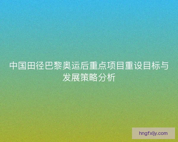 中国田径巴黎奥运后重点项目重设目标与发展策略分析 中国田径巴黎奥运后重点项目重设目标与发展策略分析