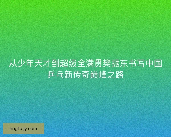 从少年天才到超级全满贯樊振东书写中国乒乓新传奇巅峰之路 从少年天才到超级全满贯樊振东书写中国乒乓新传奇巅峰之路