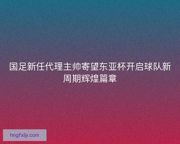 国足新任代理主帅寄望东亚杯开启球队新周期辉煌篇章