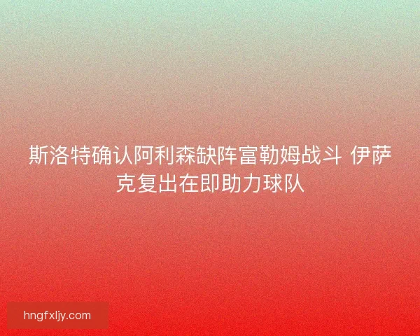 斯洛特确认阿利森缺阵富勒姆战斗 伊萨克复出在即助力球队