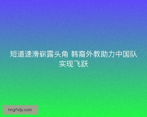 短道速滑崭露头角 韩裔外教助力中国队实现飞跃 短道速滑崭露头角 韩裔外教助力中国队实现飞跃