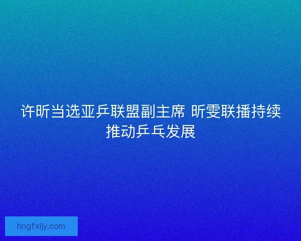 许昕当选亚乒联盟副主席 昕雯联播持续推动乒乓发展 许昕当选亚乒联盟副主席 昕雯联播持续推动乒乓发展