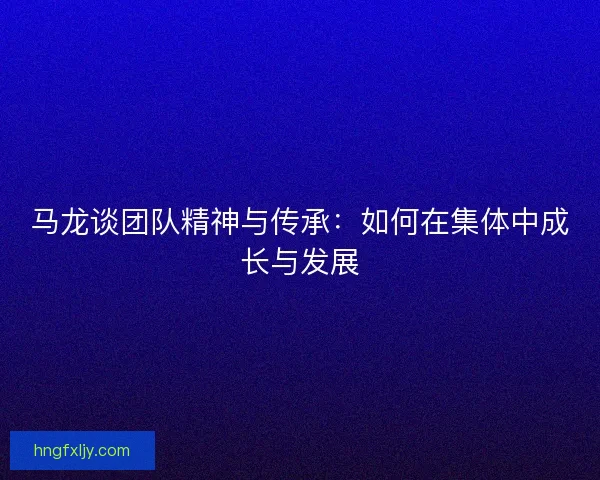 马龙谈团队精神与传承：如何在集体中成长与发展