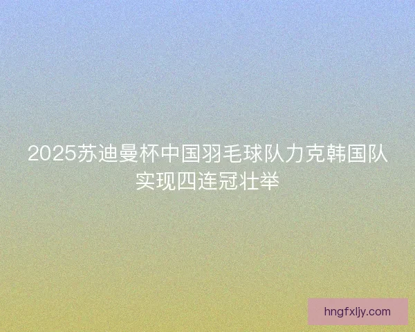 2025苏迪曼杯中国羽毛球队力克韩国队实现四连冠壮举 2025苏迪曼杯中国羽毛球队力克韩国队实现四连冠壮举