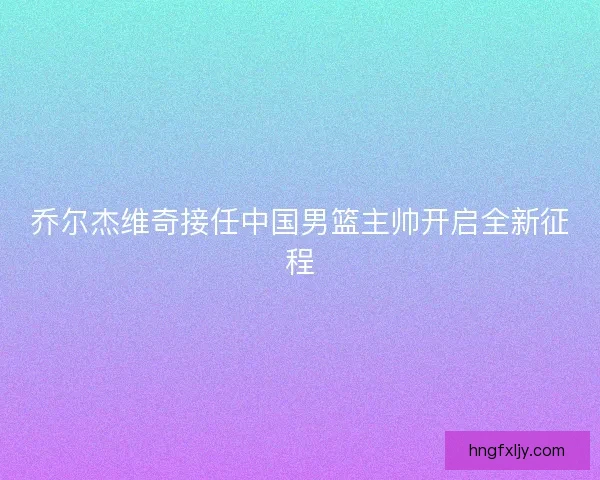 乔尔杰维奇接任中国男篮主帅开启全新征程 乔尔杰维奇接任中国男篮主帅开启全新征程