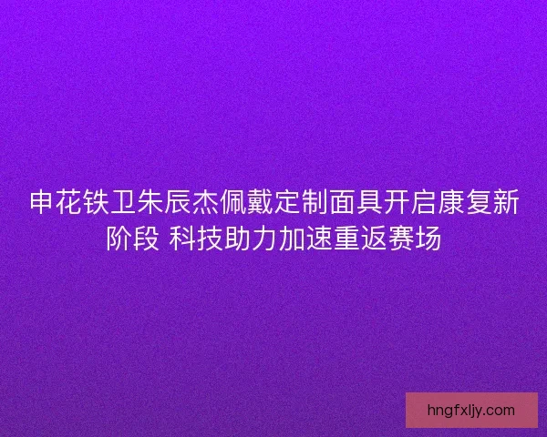申花铁卫朱辰杰佩戴定制面具开启康复新阶段 科技助力加速重返赛场