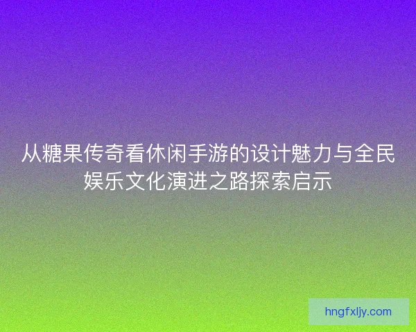 从糖果传奇看休闲手游的设计魅力与全民娱乐文化演进之路探索启示