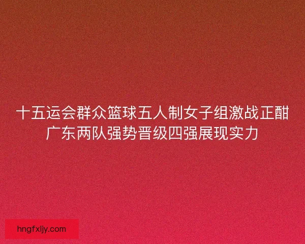 十五运会群众篮球五人制女子组激战正酣广东两队强势晋级四强展现实力