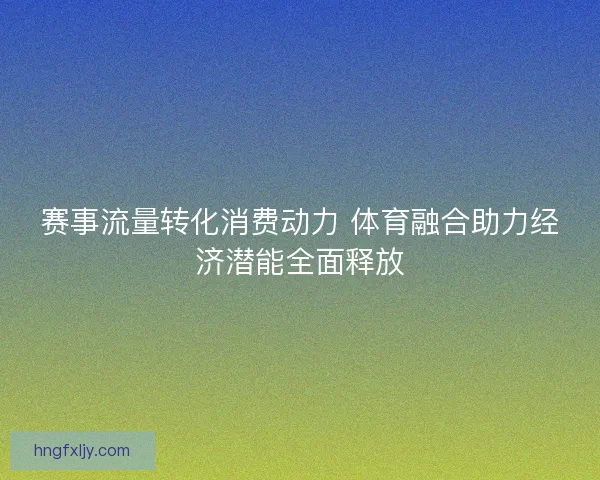 赛事流量转化消费动力 体育融合助力经济潜能全面释放 赛事流量转化消费动力 体育融合助力经济潜能全面释放
