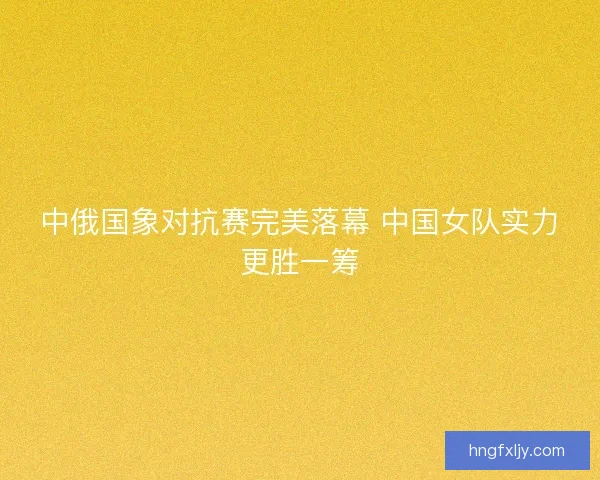 中俄国象对抗赛完美落幕 中国女队实力更胜一筹 中俄国象对抗赛完美落幕 中国女队实力更胜一筹