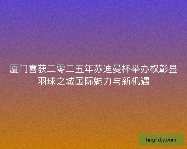 厦门喜获二零二五年苏迪曼杯举办权彰显羽球之城国际魅力与新机遇 厦门喜获二零二五年苏迪曼杯举办权彰显羽球之城国际魅力与新机遇