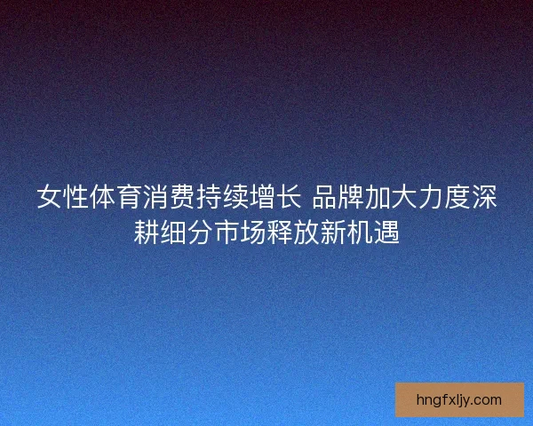 女性体育消费持续增长 品牌加大力度深耕细分市场释放新机遇 女性体育消费持续增长 品牌加大力度深耕细分市场释放新机遇
