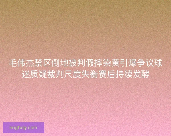 毛伟杰禁区倒地被判假摔染黄引爆争议球迷质疑裁判尺度失衡赛后持续发酵