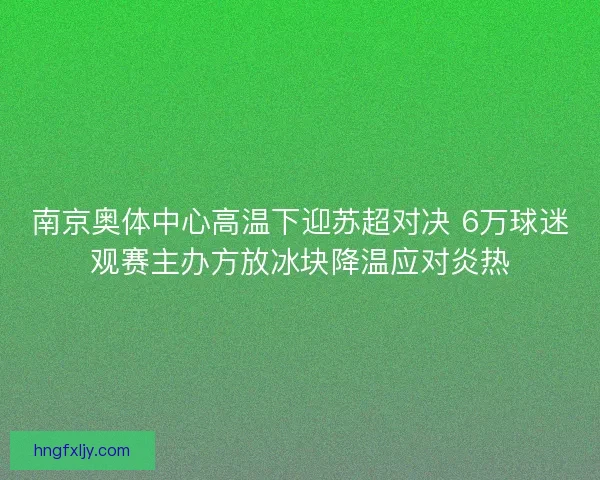 南京奥体中心高温下迎苏超对决 6万球迷观赛主办方放冰块降温应对炎热 南京奥体中心高温下迎苏超对决 6万球迷观赛主办方放冰块降温应对炎热